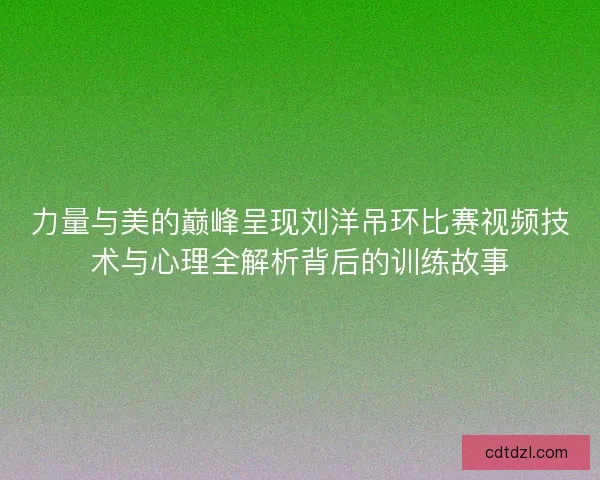 力量与美的巅峰呈现刘洋吊环比赛视频技术与心理全解析背后的训练故事