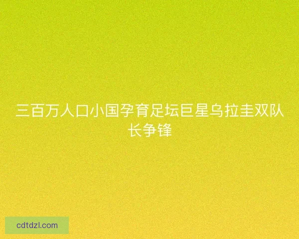 三百万人口小国孕育足坛巨星乌拉圭双队长争锋