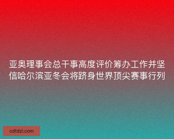 亚奥理事会总干事高度评价筹办工作并坚信哈尔滨亚冬会将跻身世界顶尖赛事行列